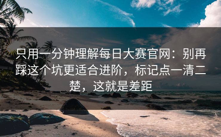 只用一分钟理解每日大赛官网：别再踩这个坑更适合进阶，标记点一清二楚，这就是差距