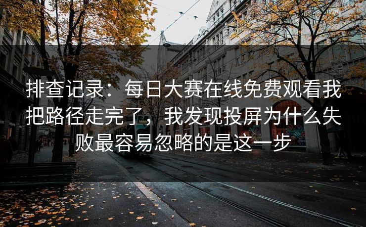 排查记录：每日大赛在线免费观看我把路径走完了，我发现投屏为什么失败最容易忽略的是这一步