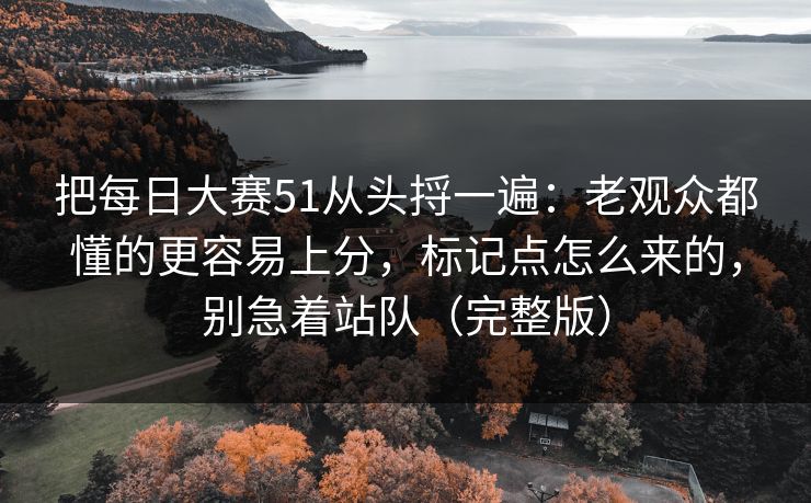 把每日大赛51从头捋一遍：老观众都懂的更容易上分，标记点怎么来的，别急着站队（完整版）