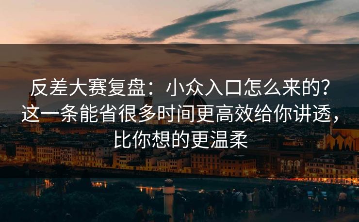 反差大赛复盘：小众入口怎么来的？这一条能省很多时间更高效给你讲透，比你想的更温柔