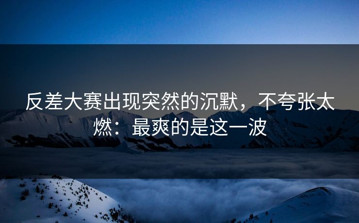 反差大赛出现突然的沉默，不夸张太燃：最爽的是这一波