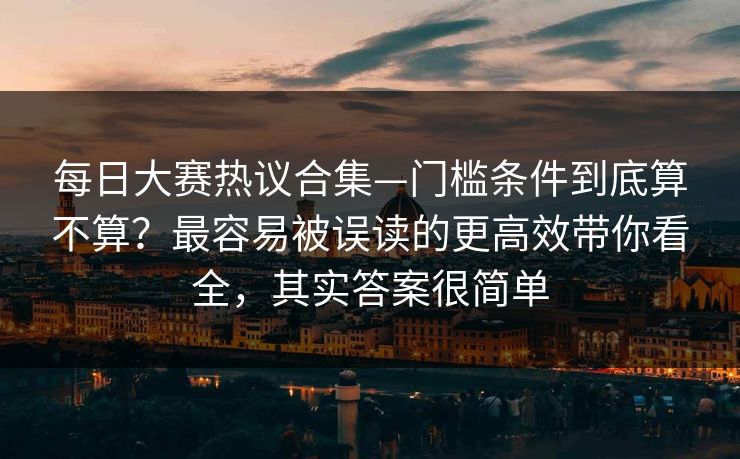 每日大赛热议合集—门槛条件到底算不算？最容易被误读的更高效带你看全，其实答案很简单