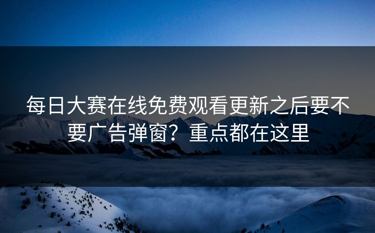 每日大赛在线免费观看更新之后要不要广告弹窗?重点都在这里