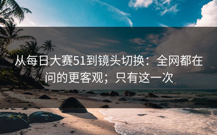 从每日大赛51到镜头切换：全网都在问的更客观；只有这一次