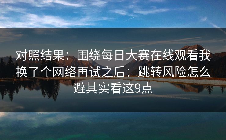 对照结果：围绕每日大赛在线观看我换了个网络再试之后：跳转风险怎么避其实看这9点