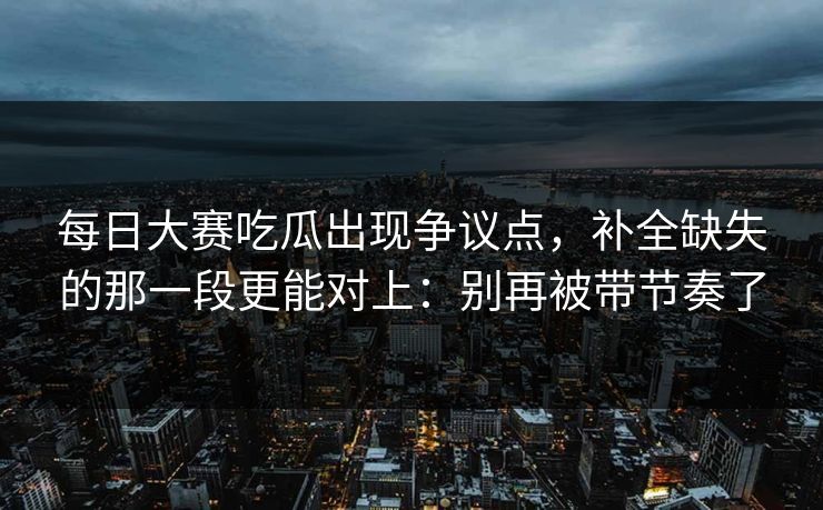 每日大赛吃瓜出现争议点,补全缺失的那一段更能对上:别再被带节奏了