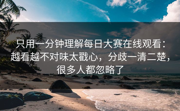 只用一分钟理解每日大赛在线观看：越看越不对味太戳心，分歧一清二楚，很多人都忽略了