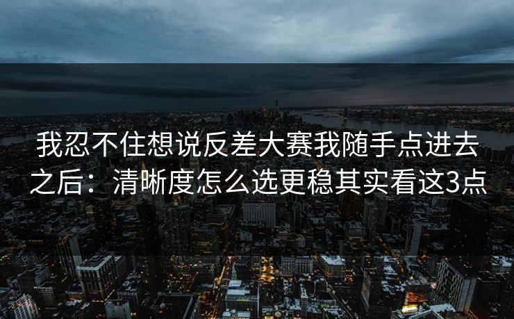 我忍不住想说反差大赛我随手点进去之后：清晰度怎么选更稳其实看这3点