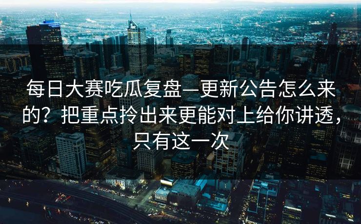 每日大赛吃瓜复盘—更新公告怎么来的?把重点拎出来更能对上给你讲透,只有这一次