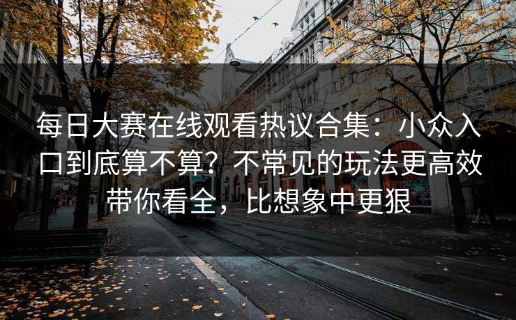 每日大赛在线观看热议合集:小众入口到底算不算?不常见的玩法更高效带你看全,比想象中更狠