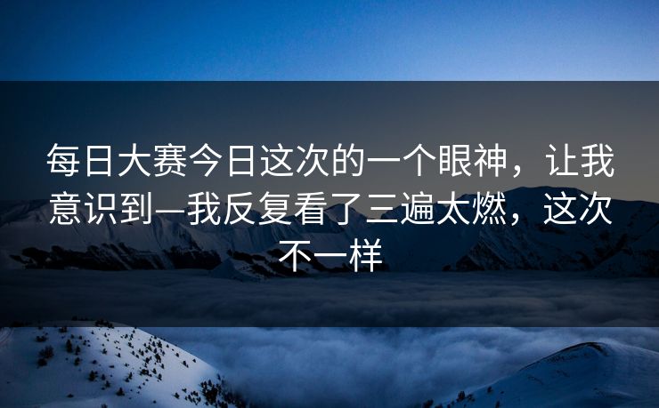每日大赛今日这次的一个眼神,让我意识到—我反复看了三遍太燃,这次不一样