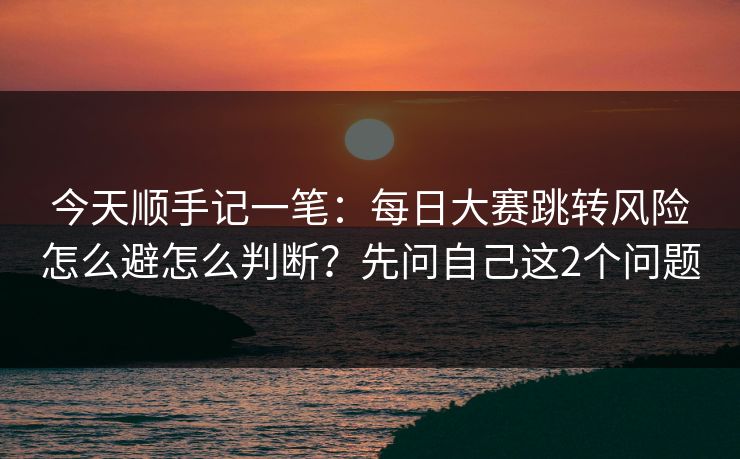 今天顺手记一笔：每日大赛跳转风险怎么避怎么判断？先问自己这2个问题