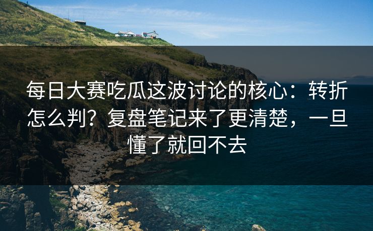 每日大赛吃瓜这波讨论的核心:转折怎么判?复盘笔记来了更清楚,一旦懂了就回不去