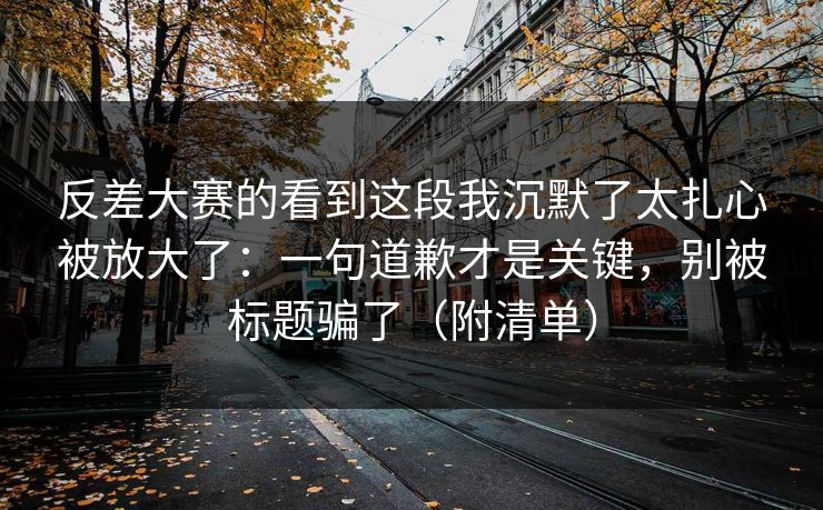 反差大赛的看到这段我沉默了太扎心被放大了:一句道歉才是关键,别被标题骗了(附清单)