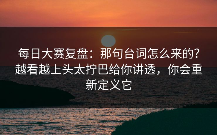 每日大赛复盘：那句台词怎么来的？越看越上头太拧巴给你讲透，你会重新定义它