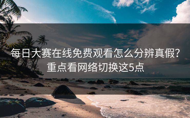 每日大赛在线免费观看怎么分辨真假?重点看网络切换这5点