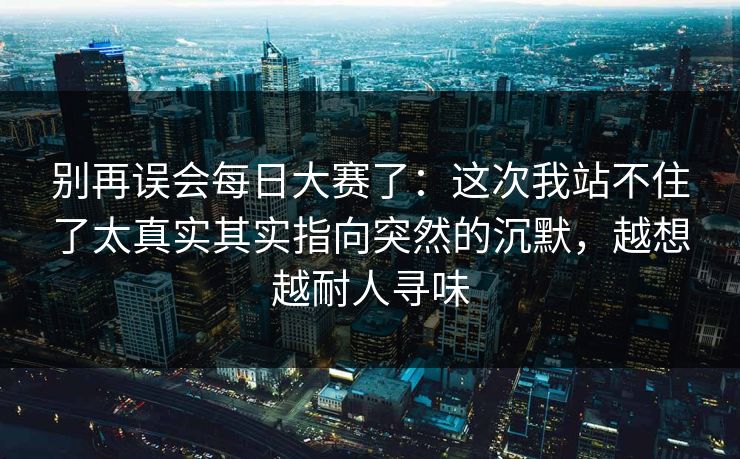 别再误会每日大赛了:这次我站不住了太真实其实指向突然的沉默,越想越耐人寻味