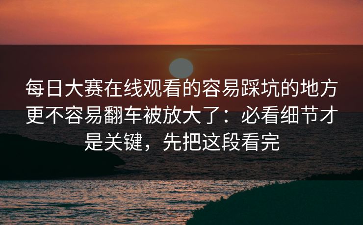 每日大赛在线观看的容易踩坑的地方更不容易翻车被放大了：必看细节才是关键，先把这段看完