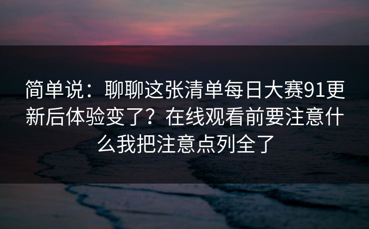 简单说:聊聊这张清单每日大赛91更新后体验变了?在线观看前要注意什么我把注意点列全了