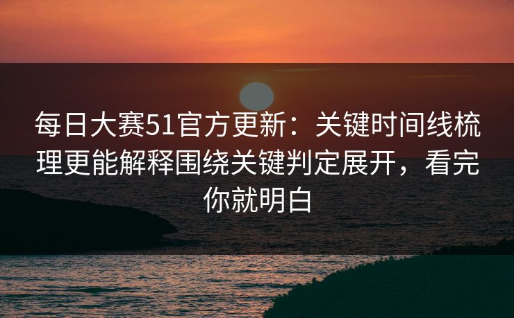 每日大赛51官方更新:关键时间线梳理更能解释围绕关键判定展开,看完你就明白