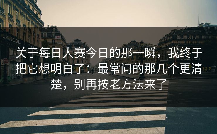 关于每日大赛今日的那一瞬,我终于把它想明白了:最常问的那几个更清楚,别再按老方法来了