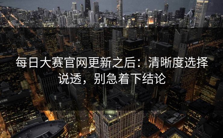 每日大赛官网更新之后:清晰度选择说透,别急着下结论