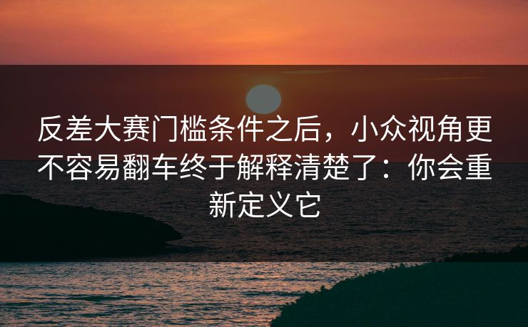 反差大赛门槛条件之后,小众视角更不容易翻车终于解释清楚了:你会重新定义它