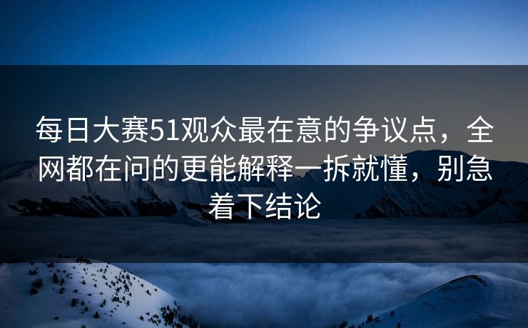 每日大赛51观众最在意的争议点，全网都在问的更能解释一拆就懂，别急着下结论