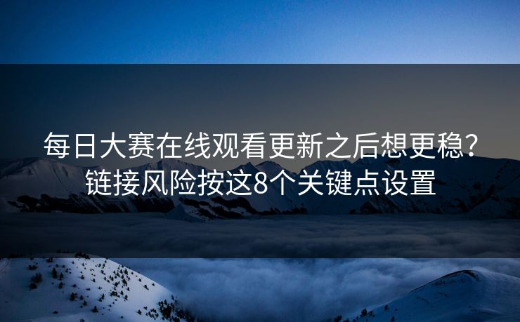 每日大赛在线观看更新之后想更稳？链接风险按这8个关键点设置