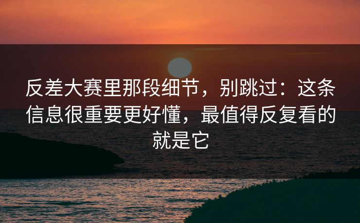 反差大赛里那段细节，别跳过：这条信息很重要更好懂，最值得反复看的就是它