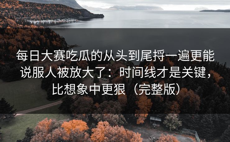 每日大赛吃瓜的从头到尾捋一遍更能说服人被放大了：时间线才是关键，比想象中更狠（完整版）