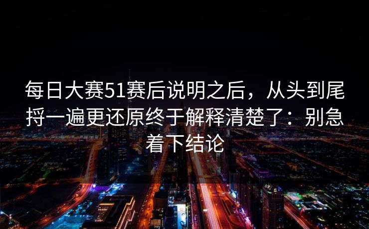 每日大赛51赛后说明之后,从头到尾捋一遍更还原终于解释清楚了:别急着下结论 每日大赛51赛后说明之后,从头到尾捋一遍更还原终于解释清楚了:别急着下结论