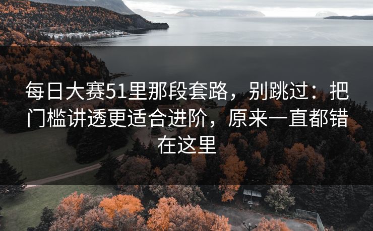 每日大赛51里那段套路,别跳过:把门槛讲透更适合进阶,原来一直都错在这里 每日大赛51里那段套路,别跳过:把门槛讲透更适合进阶,原来一直都错在这里