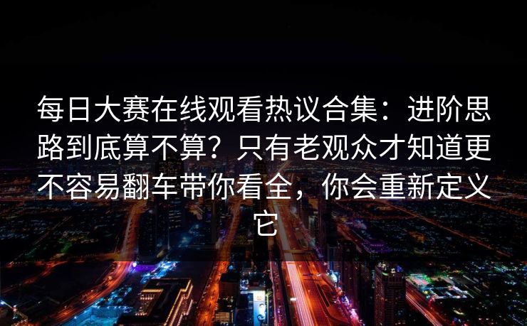 每日大赛在线观看热议合集:进阶思路到底算不算?只有老观众才知道更不容易翻车带你看全,你会重新定义它 每日大赛在线观看热议合集:进阶思路到底算不算?只有老观众才知道更不容易翻车带你看全,你会重新定义它