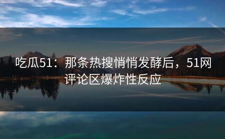 吃瓜51：那条热搜悄悄发酵后，51网评论区爆炸性反应
