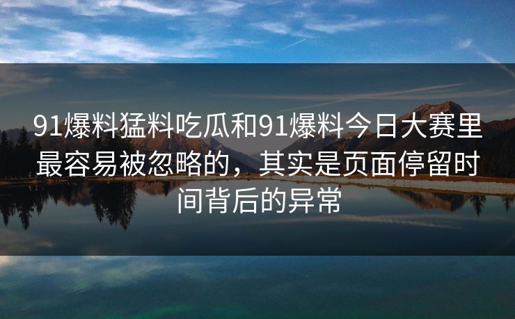 91爆料猛料吃瓜和91爆料今日大赛里最容易被忽略的,其实是页面停留时间背后的异常