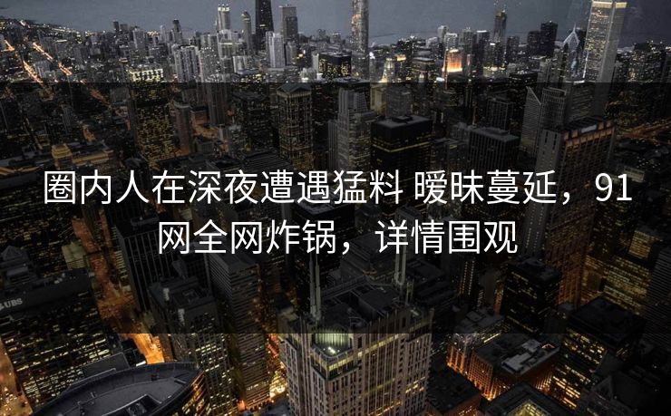 圈内人在深夜遭遇猛料 暧昧蔓延，91网全网炸锅，详情围观