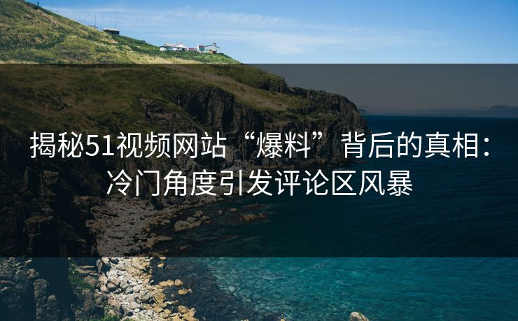 揭秘51视频网站“爆料”背后的真相：冷门角度引发评论区风暴