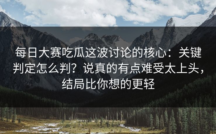每日大赛吃瓜这波讨论的核心：关键判定怎么判？说真的有点难受太上头，结局比你想的更轻