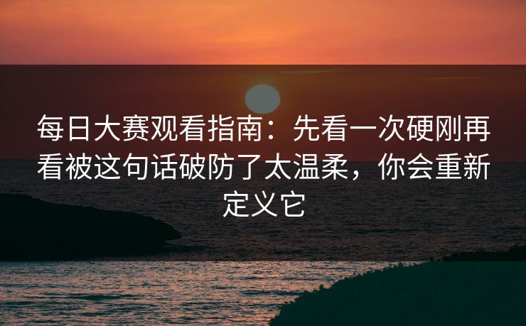 每日大赛观看指南：先看一次硬刚再看被这句话破防了太温柔，你会重新定义它