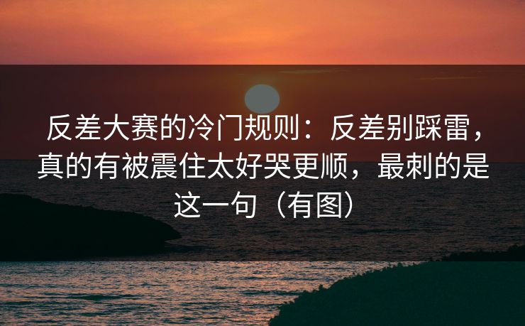 反差大赛的冷门规则：反差别踩雷，真的有被震住太好哭更顺，最刺的是这一句（有图）