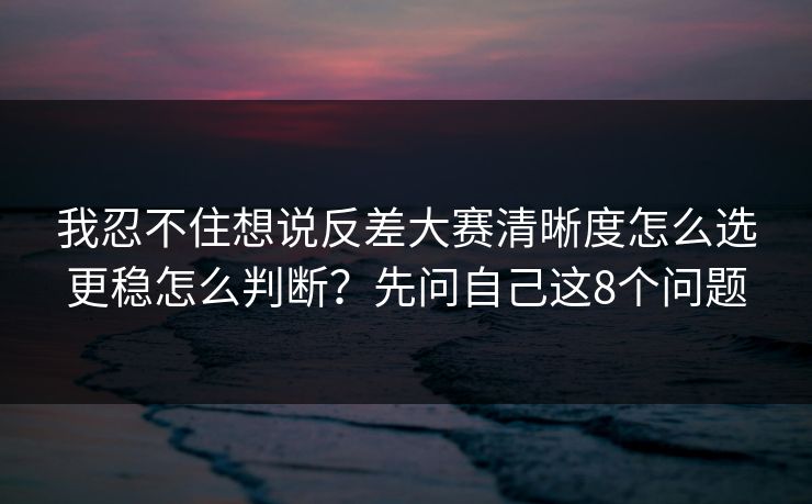 我忍不住想说反差大赛清晰度怎么选更稳怎么判断？先问自己这8个问题