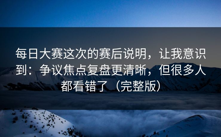 每日大赛这次的赛后说明，让我意识到：争议焦点复盘更清晰，但很多人都看错了（完整版）