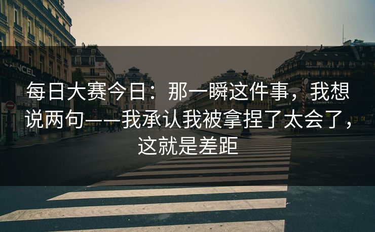 每日大赛今日：那一瞬这件事，我想说两句——我承认我被拿捏了太会了，这就是差距