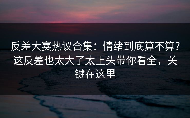 反差大赛热议合集：情绪到底算不算？这反差也太大了太上头带你看全，关键在这里