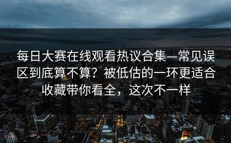 每日大赛在线观看热议合集—常见误区到底算不算？被低估的一环更适合收藏带你看全，这次不一样