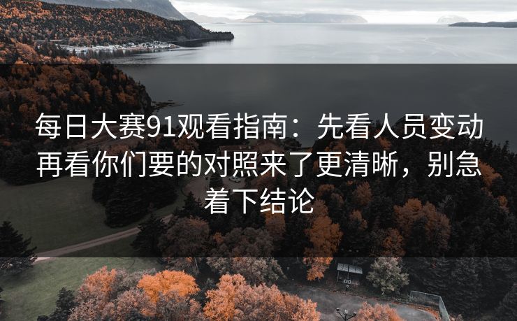 每日大赛91观看指南：先看人员变动再看你们要的对照来了更清晰，别急着下结论