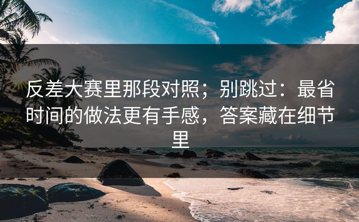反差大赛里那段对照；别跳过：最省时间的做法更有手感，答案藏在细节里