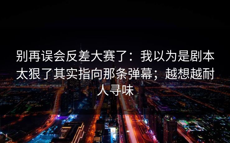 别再误会反差大赛了:我以为是剧本太狠了其实指向那条弹幕;越想越耐人寻味 别再误会反差大赛了:我以为是剧本太狠了其实指向那条弹幕;越想越耐人寻味