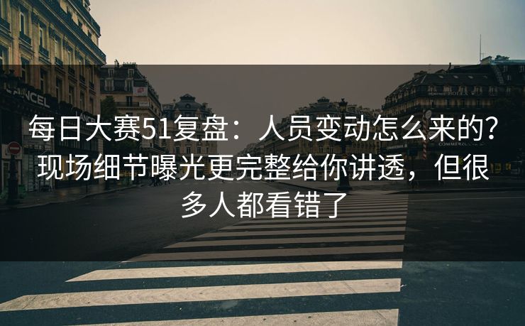每日大赛51复盘：人员变动怎么来的？现场细节曝光更完整给你讲透，但很多人都看错了